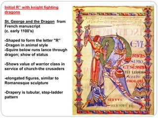 Initial R” with knight fighting
dragons
St. George and the Dragon from
French manuscript
(c. early 1100's)
-Shaped to form the letter "R”
-Dragon in animal style
-Squire below runs lance through
dragon; show of status
-Shows value of warrior class in
service of church-the crusaders
-elongated figures, similar to
Romanesque sculpture
-Drapery is tubular, step-ladder
pattern
 