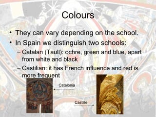 Colours They can vary depending on the school. In Spain we distinguish two schools: Catalan (Taull): ochre, green and blue, apart from white and black Castilian: it has French influence and red is more frequent  Catalonia Castille 