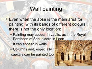 Wall painting Even when the apse is the main area for painting, with its bands of different colours there is not the only location: Painting may appear in vaults, as in the Royal Pantheon of San Isidore in Leon It can appear in walls Columns and, especially capitals can be painted too 