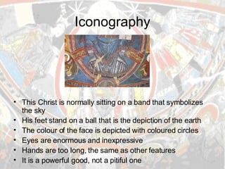 Iconography This Christ is normally sitting on a band that symbolizes the sky His feet stand on a ball that is the depiction of the earth The colour of the face is depicted with coloured circles Eyes are enormous and inexpressive Hands are too long, the same as other features It is a powerful good, not a pitiful one 