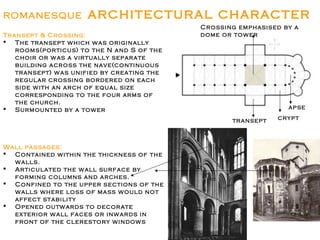 ROMANESQUE architectural character
Transept & Crossing:
 The transept which was originally
rooms(porticus) to the N and S of the
choir or was a virtually separate
building across the nave(continuous
transept) was unified by creating the
regular crossing bordered on each
side with an arch of equal size
corresponding to the four arms of
the church.
 Surmounted by a tower
Wall passages:
 Contained within the thickness of the
walls.
 Articulated the wall surface by
forming columns and arches.
 Confined to the upper sections of the
walls where loss of mass would not
affect stability
 Opened outwards to decorate
exterior wall faces or inwards in
front of the clerestory windows
apse
crypt
transept
Crossing emphasised by a
dome or tower
 