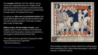 Christ leading crusaders into battle, detail from an Apocalypse,
with commentary (The "Queen Mary Apocalypse"), early 14th
century, f. 37 (British Library)
The crusades (1096-99, 1147-49, 1189-92, and six
more) were supposedly holy wars. Knights would
attack holy lands like Jerusalem to wrest these lands
from the Muslims and win then back for Christendom.
Crusade means “the taking of the cross.”
Crusading was often seen as penitential warfare that
would allow knights to make amends to God for their
sins and to achieve salvation. In this way, crusades
were a type of pilgrimage.
Military orders, like the Knights Templar, were
religious orders in which members took traditional
monastic vows like poverty, chastity, and obedience,
and fought on behalf of the Christian faith.
“The knight of Christ is glorified in slaying the infidel
because thereby Christ is glorified.”
-- Bernard of Clairvaux
http://www.history.com/topics/crusades
 
