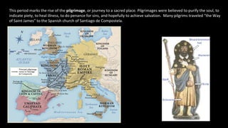 This period marks the rise of the pilgrimage, or journey to a sacred place. Pilgrimages were believed to purify the soul, to
indicate piety, to heal illness, to do penance for sins, and hopefully to achieve salvation. Many pilgrims traveled “the Way
of Saint James” to the Spanish church of Santiago de Compostela.
 