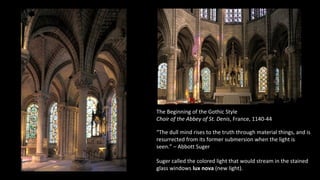 The Beginning of the Gothic Style
Choir of the Abbey of St. Denis, France, 1140-44
“The dull mind rises to the truth through material things, and is
resurrected from its former submersion when the light is
seen.” – Abbott Suger
Suger called the colored light that would stream in the stained
glass windows lux nova (new light).
 