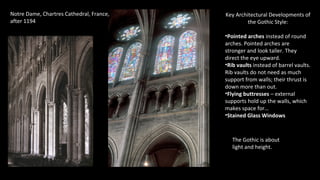 Notre Dame, Chartres Cathedral, France,
after 1194
Key Architectural Developments of
the Gothic Style:
•Pointed arches instead of round
arches. Pointed arches are
stronger and look taller. They
direct the eye upward.
•Rib vaults instead of barrel vaults.
Rib vaults do not need as much
support from walls; their thrust is
down more than out.
•Flying buttresses – external
supports hold up the walls, which
makes space for…
•Stained Glass Windows
The Gothic is about
light and height.
 