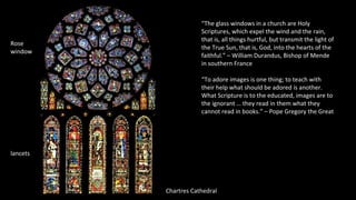Chartres Cathedral
Rose
window
lancets
“The glass windows in a church are Holy
Scriptures, which expel the wind and the rain,
that is, all things hurtful, but transmit the light of
the True Sun, that is, God, into the hearts of the
faithful.” – William Durandus, Bishop of Mende
in southern France
“To adore images is one thing; to teach with
their help what should be adored is another.
What Scripture is to the educated, images are to
the ignorant … they read in them what they
cannot read in books.” – Pope Gregory the Great
 