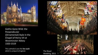 Gothic Gone Wild: the
Perpendicular
(Ornamental) Style in the
Chapel of Henry VII at
Westminster Abbey
1503-1519
The Royal
Wedding, 2011
This cathedral uses the fan vault
which is unique to England.
 