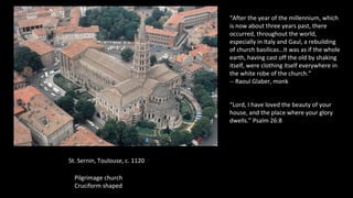 St. Sernin, Toulouse, c. 1120
Pilgrimage church
Cruciform shaped
“After the year of the millennium, which
is now about three years past, there
occurred, throughout the world,
especially in Italy and Gaul, a rebuilding
of church basilicas…It was as if the whole
earth, having cast off the old by shaking
itself, were clothing itself everywhere in
the white robe of the church.”
-- Raoul Glaber, monk
“Lord, I have loved the beauty of your
house, and the place where your glory
dwells.” Psalm 26:8
 