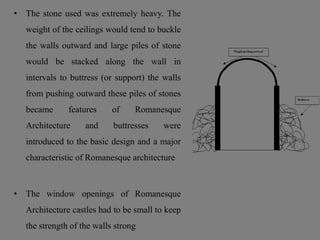 • The stone used was extremely heavy. The
weight of the ceilings would tend to buckle
the walls outward and large piles of stone
would be stacked along the wall in
intervals to buttress (or support) the walls
from pushing outward these piles of stones
became features of Romanesque
Architecture and buttresses were
introduced to the basic design and a major
characteristic of Romanesque architecture
• The window openings of Romanesque
Architecture castles had to be small to keep
the strength of the walls strong
 
