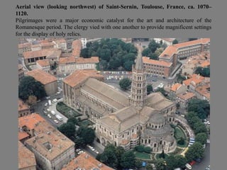 Aerial view (looking northwest) of Saint-Sernin, Toulouse, France, ca. 1070–
1120.
Pilgrimages were a major economic catalyst for the art and architecture of the
Romanesque period. The clergy vied with one another to provide magnificent settings
for the display of holy relics.
 