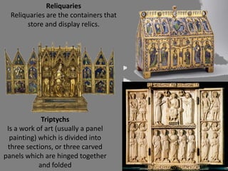 Reliquaries
Reliquaries are the containers that
store and display relics.
Triptychs
Is a work of art (usually a panel
painting) which is divided into
three sections, or three carved
panels which are hinged together
and folded
 