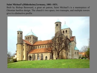 Saint Michael’s,Hildesheim,Germany, 1001–1031.
Built by Bishop Bernward, a great art patron, Saint Michael’s is a masterpiece of
Ottonian basilica design. The church’s two apses, two transepts, and multiple towers
give it a distinctive profile
 