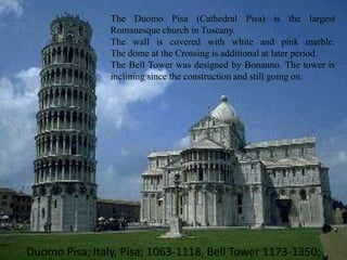 Duomo Pisa, Italy, Pisa; 1063-1118, Bell Tower 1173-1350;
The Duomo Pisa (Cathedral Pisa) is the largest
Romanesque church in Tuscany.
The wall is covered with white and pink marble.
The dome at the Crossing is additional at later period.
The Bell Tower was designed by Bonanno. The tower is
inclining since the construction and still going on.
 