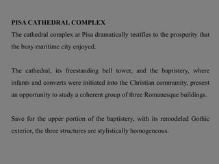 PISA CATHEDRAL COMPLEX
The cathedral complex at Pisa dramatically testifies to the prosperity that
the busy maritime city enjoyed.
The cathedral, its freestanding bell tower, and the baptistery, where
infants and converts were initiated into the Christian community, present
an opportunity to study a coherent group of three Romanesque buildings.
Save for the upper portion of the baptistery, with its remodeled Gothic
exterior, the three structures are stylistically homogeneous.
 