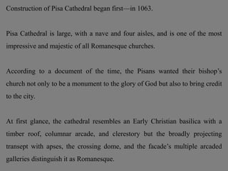Construction of Pisa Cathedral began first—in 1063.
Pisa Cathedral is large, with a nave and four aisles, and is one of the most
impressive and majestic of all Romanesque churches.
According to a document of the time, the Pisans wanted their bishop’s
church not only to be a monument to the glory of God but also to bring credit
to the city.
At first glance, the cathedral resembles an Early Christian basilica with a
timber roof, columnar arcade, and clerestory but the broadly projecting
transept with apses, the crossing dome, and the facade’s multiple arcaded
galleries distinguish it as Romanesque.
 