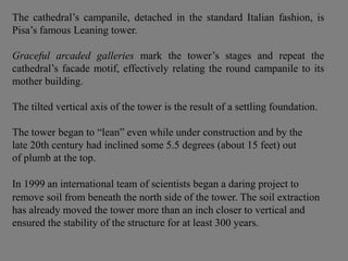 The cathedral’s campanile, detached in the standard Italian fashion, is
Pisa’s famous Leaning tower.
Graceful arcaded galleries mark the tower’s stages and repeat the
cathedral’s facade motif, effectively relating the round campanile to its
mother building.
The tilted vertical axis of the tower is the result of a settling foundation.
The tower began to “lean” even while under construction and by the
late 20th century had inclined some 5.5 degrees (about 15 feet) out
of plumb at the top.
In 1999 an international team of scientists began a daring project to
remove soil from beneath the north side of the tower. The soil extraction
has already moved the tower more than an inch closer to vertical and
ensured the stability of the structure for at least 300 years.
 