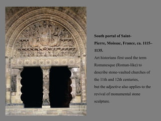 South portal of Saint-
Pierre, Moissac, France, ca. 1115–
1135.
Art historians first used the term
Romanesque (Roman-like) to
describe stone-vaulted churches of
the 11th and 12th centuries,
but the adjective also applies to the
revival of monumental stone
sculpture.
 
