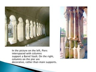 In the picture on the left, Piers
interspaced with columns
support a Barrel Vault. On the right,
columns on the pier are
decorative, rather than main supports.
 