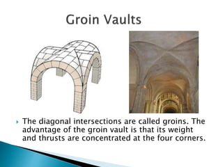  The diagonal intersections are called groins. The
advantage of the groin vault is that its weight
and thrusts are concentrated at the four corners.
 