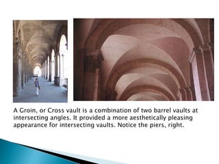 A Groin, or Cross vault is a combination of two barrel vaults at
intersecting angles. It provided a more aesthetically pleasing
appearance for intersecting vaults. Notice the piers, right.
 