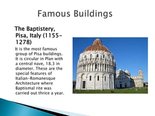 The Baptistery,
Pisa, Italy (1155-
1278)
It is the most famous
group of Pisa buildings.
It is circular in Plan with
a central nave, 18.3 in
diameter. These are the
special features of
Italian-Romanesque
Architecture where
Baptismal rite was
carried out thrice a year.
 