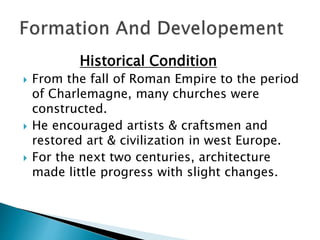 Historical Condition
 From the fall of Roman Empire to the period
of Charlemagne, many churches were
constructed.
 He encouraged artists & craftsmen and
restored art & civilization in west Europe.
 For the next two centuries, architecture
made little progress with slight changes.
 