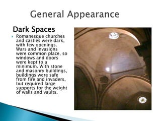 Dark Spaces
 Romanesque churches
and castles were dark,
with few openings.
Wars and invasions
were common place, so
windows and doors
were kept to a
minimum. With stone
and masonry buildings,
buildings were safe
from fire and invaders,
but required large
supports for the weight
of walls and vaults.
 