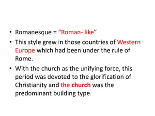 • Romanesque = “Roman- like”
• This style grew in those countries of Western
Europe which had been under the rule of
Rome.
• With the church as the unifying force, this
period was devoted to the glorification of
Christianity and the church was the
predominant building type.
 