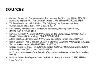 sources
• Conant, Kenneth J., Carolingian and Romanesque Architecture: 800 to 1200 (4th,
illustrated, reprint ed.). Yale University Press. 1993. ISBN 978-0-300-05298-5
• V.I. Atroshenko and Judith Collins, The Origins of the Romanesque, Lund
Humphries, London, 1985, ISBN 0-85331-487-X
• Rolf Toman, Romanesque: Architecture, Sculpture, Painting, Könemann,
(1997), ISBN 3-89508-447-6
• Banister Fletcher, A History of Architecture on the Comparative method (2001).
Elsevier Science & Technology. ISBN 0-7506-2267-9.
• Alfred Clapham, Romanesque Architecture in England British Council (1950)
• Helen Gardner; Fred S. Kleiner, Christin J. Mamiya, Gardner's Art through the Ages.
Thomson Wadsworth, (2004) ISBN 0-15-505090-7.
• George Holmes, editor, The Oxford Illustrated History of Medieval Europe, Oxford
University Press, (1992) ISBN 0-19-820073-0
• René Huyghe, Larousse Encyclopedia of Byzantine and Medieval Art, Paul Hamlyn,
(1958)
• François Ischer, Building the Great Cathedrals. Harry N. Abrams, (1998). ISBN 0-
8109-4017-5.
 