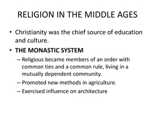 RELIGION IN THE MIDDLE AGES
• Christianity was the chief source of education
and culture.
• THE MONASTIC SYSTEM
– Religious became members of an order with
common ties and a common rule, living in a
mutually dependent community.
– Promoted new methods in agriculture.
– Exercised influence on architecture
 