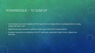 ROMANESQUE – TO SUM UP
• Use of roman round arch, adoption of the major forms of antique Roman vaulting(contained, strong,
weight and sober style)
• Most Romanesque churches retained the basic plan of the early Christian basilica
• European movement in architecture (10-12th centuries), especially in Italy, France, England and
Germany
 
