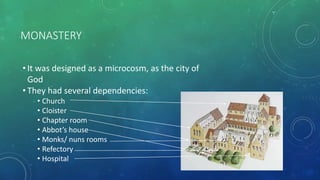 MONASTERY
• It was designed as a microcosm, as the city of
God
• They had several dependencies:
• Church
• Cloister
• Chapter room
• Abbot’s house
• Monks/ nuns rooms
• Refectory
• Hospital
 