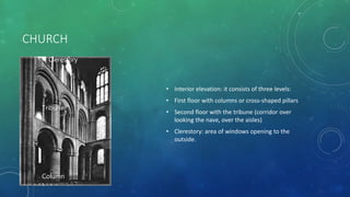 CHURCH
• Interior elevation: it consists of three levels:
• First floor with columns or cross-shaped pillars
• Second floor with the tribune (corridor over
looking the nave, over the aisles)
• Clerestory: area of windows opening to the
outside.
Column
Pillar
Tribune
Column
Tribune
Clerestory
 