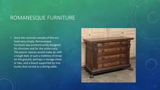 ROMANESQUE FURNITURE
• Since the common people of this era
lived very simply, Romanesque
furniture was predominantly designed
for churches and for the aristocracy.
The poorer classes would make do with
a rough bed, or just a mattress of straw
on the ground, perhaps a storage chest
or two, and a board supported by tree
trunks that served as a dining table.
 