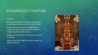 ROMANESQUE FURNITURE
•Churches
•decorated with either carvings or paintings in
an imitation of the old roman furniture styles.
•Arches and curves were the design theme,
both in the shape of the item itself, and the
carved paneling and decoration.
•Simple animal and plant forms were also used
in carving.
• Many items were brightly painted to lighten up
gloomy interiors.
 