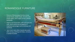 ROMANESQUE FURNITURE
• Pictures of Romanesque furniture show
carved chests, simple stools, benches and
trestle tables, and roughly carved, pillared
bedsteads.
• Chairs as we know them, with back and arm
rests, were mainly the prerogative of
important personages such as bishops and
overlords.
• Such chairs were often heavily decorated
with carving, painting and inlays, and were
a symbol of power.
 