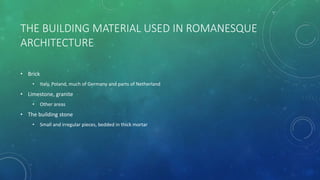 THE BUILDING MATERIAL USED IN ROMANESQUE
ARCHITECTURE
• Brick
• Italy, Poland, much of Germany and parts of Netherland
• Limestone, granite
• Other areas
• The building stone
• Small and irregular pieces, bedded in thick mortar
 