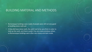 BUILDING MATERIAL AND METHODS
• Romanesque buildings ware made of people were still not very good
at building stone roofs yet.
• It they did have stone roofs, the walls had to be very thick in order to
hold up the roofs, and there couldn’t be very many windows either,
so Romanesque buildings were often very heavy and dark inside.
 