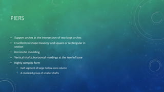 PIERS
• Support arches at the intersection of two large arches
• Cruciform in shape masonry and square or rectangular in
section
• Horizontal moulding
• Vertical shafts, horizontal moldings at the level of base
• Highly complex form
• Half segment of large hollow-core column
• A clustered group of smaller shafts
 
