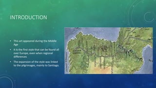 INTRODUCTION
• This art appeared during the Middle
Age
• It is the first style that can be found all
over Europe, even when regional
differences
• The expansion of the style was linked
to the pilgrimages, mainly to Santiago.
 