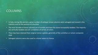 COLUMNS
• In Italy, during this period, a great number of antique roman columns were salvaged and reused in the
interiors and on the porticos of churches
• The most durable of these columns are of marble and have the stone horizontally bedded. The majority
are vertically bedded and are sometimes of variety of colors.
• They may have retained their original roman capitals, generally of the corinthan or roman composite
style
• Salvaged columns were also used to a lesser extern in France.
 
