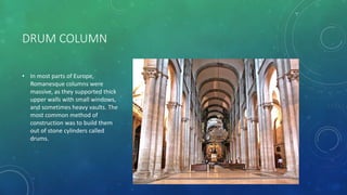 DRUM COLUMN
• In most parts of Europe,
Romanesque columns were
massive, as they supported thick
upper walls with small windows,
and sometimes heavy vaults. The
most common method of
construction was to build them
out of stone cylinders called
drums.
 