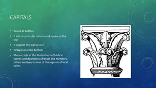 CAPITALS
• Round at bottom
• It sits on a circular column and square at the
top
• It support the wall or arch
• Octagonal at the bottom
• Manuscripts at the illustrations of biblical
scenes and depictions of beats and monsters,
others are lively scenes of the legends of local
saints
 