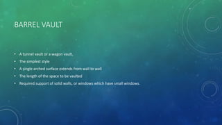 BARREL VAULT
• A tunnel vault or a wagon vault,
• The simplest style
• A single arched surface extends from wall to wall
• The length of the space to be vaulted
• Required support of solid walls, or windows which have small windows.
 
