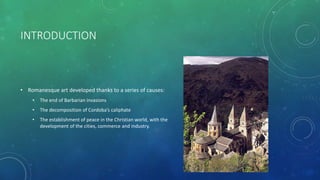 INTRODUCTION
• Romanesque art developed thanks to a series of causes:
• The end of Barbarian invasions
• The decomposition of Cordoba’s caliphate
• The establishment of peace in the Christian world, with the
development of the cities, commerce and industry.
 