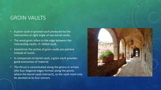 GROIN VAULTS
• A groin vault or groined vault produced by the
intersection at right angle of two barrel vaults.
• The word groin refers to the edge between the
intersecting vaults; cf. ribbed vault.
• Sometimes the arches of groin vaults are pointed
instead of round.
• In comparison to barrel vault, a groin vault provides
good economies of material
• The thrust is concentrated along the groins or arrises
(the four diagonal edges formed along the points
where the barrel vault intersect), so the vault need only
be abutted at its four corners.
 