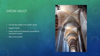 GROIN VAULT
• For the less visible and smaller vaults
• Square in plan
• Groin vaults are frequently separated by
transverse arched
• Ribs of low profile
 