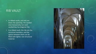 RIB VAULT
• In ribbed vaults, not only are
there ribs spanning the vaulted
area transversely, but each
vaulted bay has diagonal ribs.
• In a ribbed vault, the ribs are the
structural members, and the
spaces between them can be
filled with lighter, non-structural
material.
 