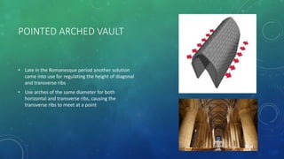 POINTED ARCHED VAULT
• Late in the Romanesque period another solution
came into use for regulating the height of diagonal
and transverse ribs
• Use arches of the same diameter for both
horizontal and transverse ribs, causing the
transverse ribs to meet at a point
 