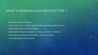 WHAT IS ROMANESQUE ARCHITECTURE ?
• Inspired by roman architecture.
• Round arches, stone materials, and the basilica-style plan similar to roman
• Romanesque style are far more complex
• Influenced by Visigoth, Carolingian, byzantine, and Islamic architecture.
• Romanesque architecture period 1000 – 1150 (not precisely)
• At its high between 1075 and 1125.
 